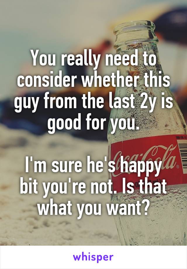 You really need to consider whether this guy from the last 2y is good for you.

I'm sure he's happy bit you're not. Is that what you want?