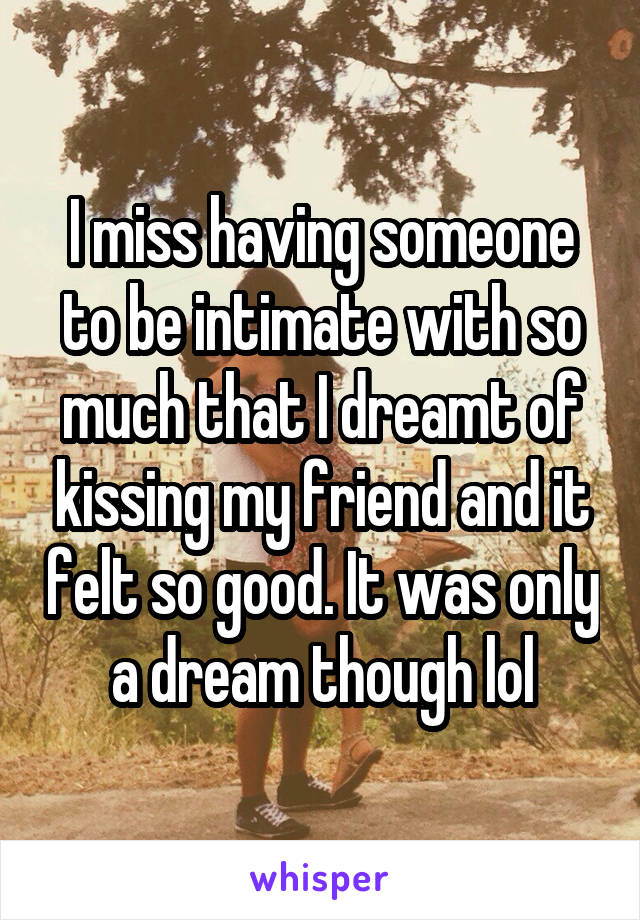 I miss having someone to be intimate with so much that I dreamt of kissing my friend and it felt so good. It was only a dream though lol