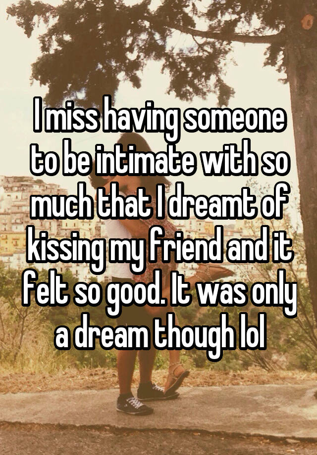 I miss having someone to be intimate with so much that I dreamt of kissing my friend and it felt so good. It was only a dream though lol