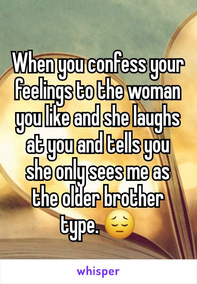 When you confess your feelings to the woman you like and she laughs at you and tells you she only sees me as the older brother type. 😔