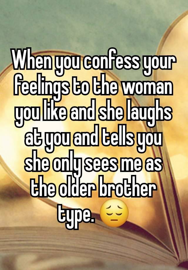 When you confess your feelings to the woman you like and she laughs at you and tells you she only sees me as the older brother type. 😔