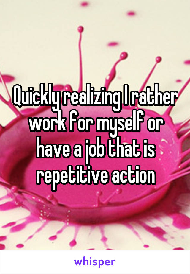 Quickly realizing I rather work for myself or have a job that is repetitive action