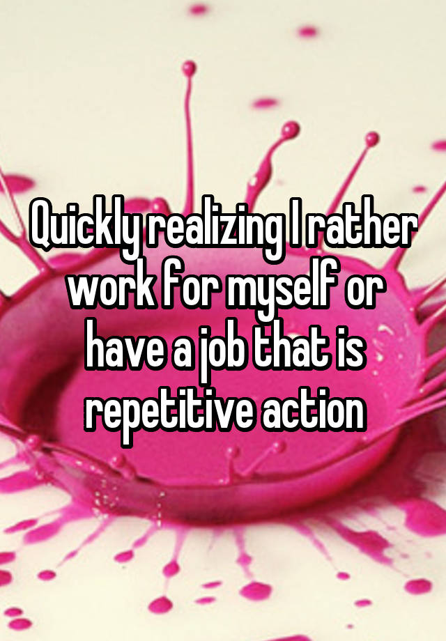 Quickly realizing I rather work for myself or have a job that is repetitive action