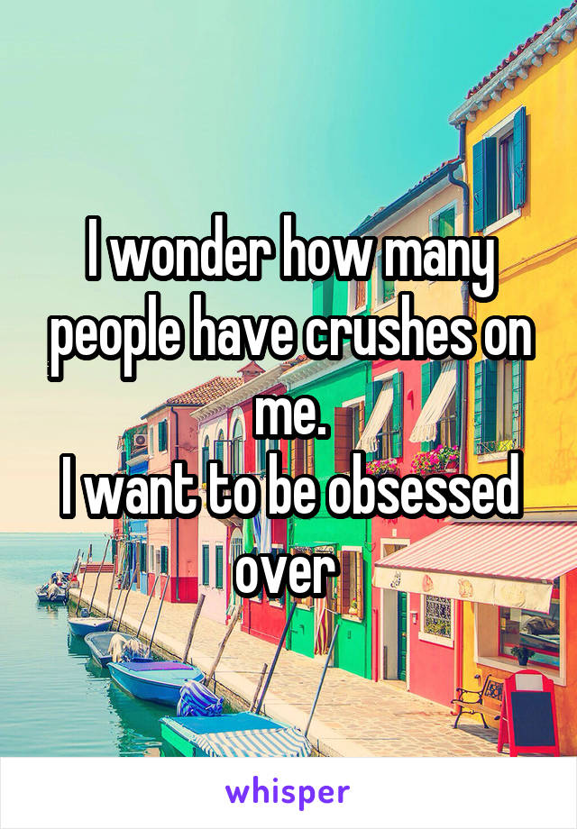 I wonder how many people have crushes on me.
I want to be obsessed over 