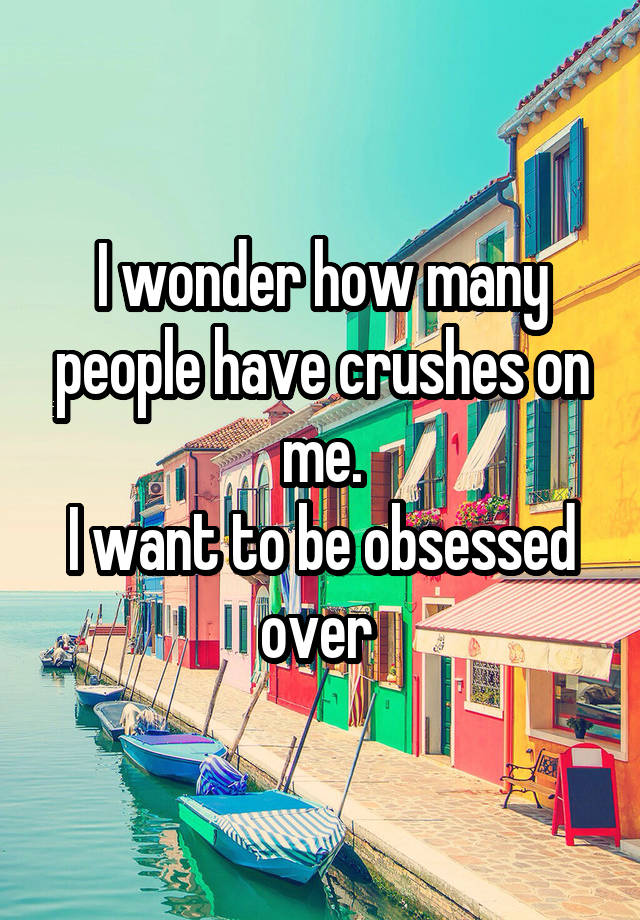 I wonder how many people have crushes on me.
I want to be obsessed over 