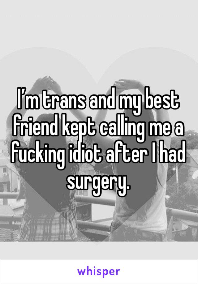 I’m trans and my best friend kept calling me a fucking idiot after I had surgery.