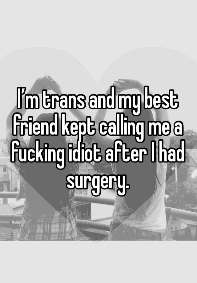 I’m trans and my best friend kept calling me a fucking idiot after I had surgery.