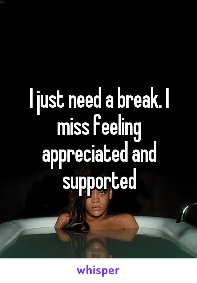 I just need a break. I miss feeling appreciated and supported