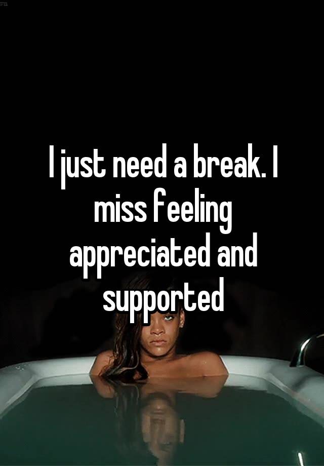 I just need a break. I miss feeling appreciated and supported