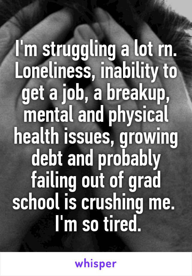 I'm struggling a lot rn. Loneliness, inability to get a job, a breakup, mental and physical health issues, growing debt and probably failing out of grad school is crushing me. 
 I'm so tired.