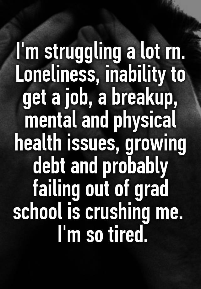 I'm struggling a lot rn. Loneliness, inability to get a job, a breakup, mental and physical health issues, growing debt and probably failing out of grad school is crushing me. 
 I'm so tired.