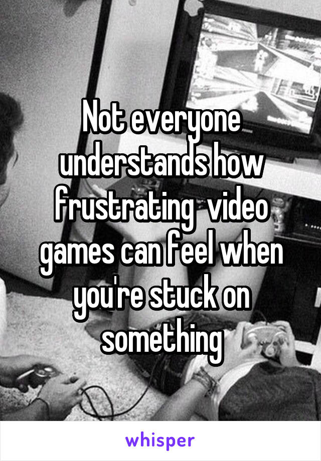 Not everyone understands how frustrating  video games can feel when you're stuck on something