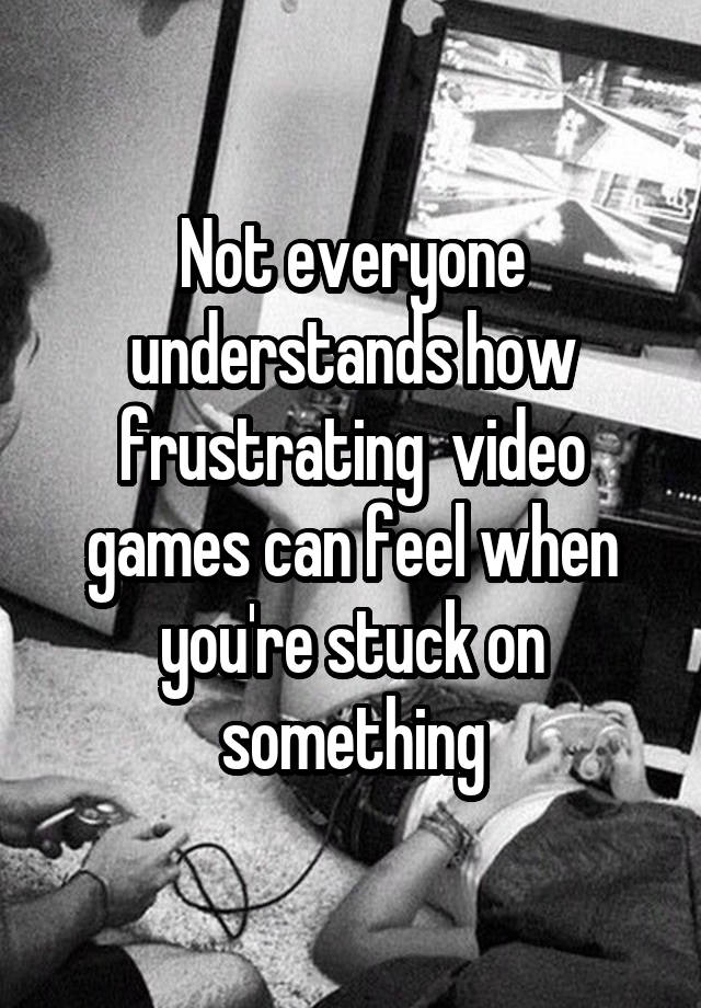 Not everyone understands how frustrating  video games can feel when you're stuck on something