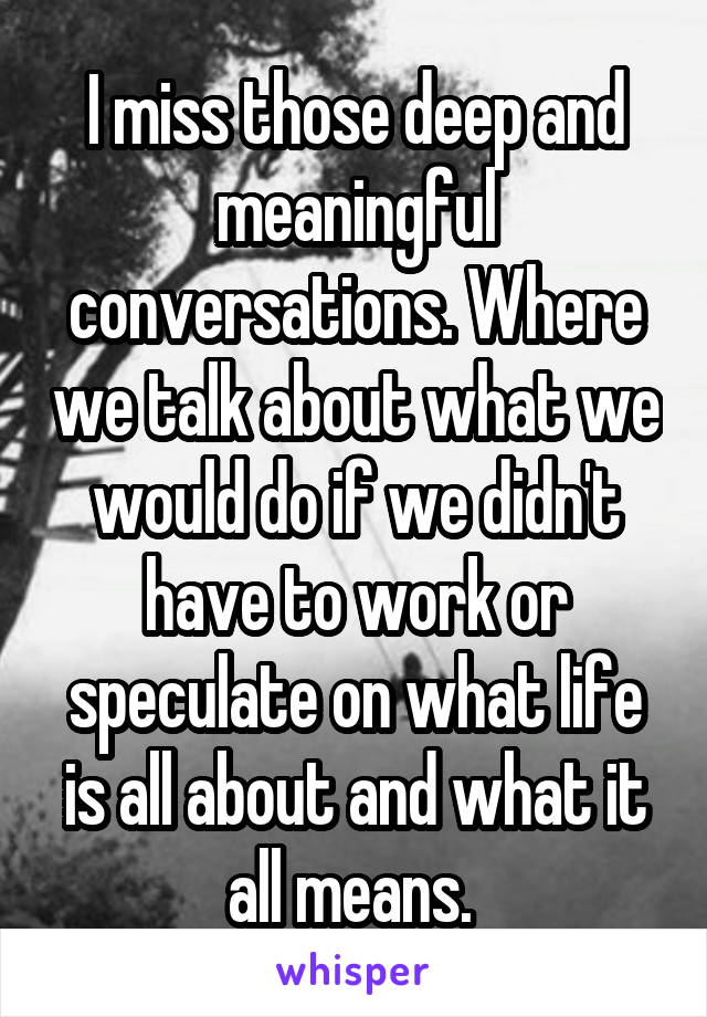 I miss those deep and meaningful conversations. Where we talk about what we would do if we didn't have to work or speculate on what life is all about and what it all means. 