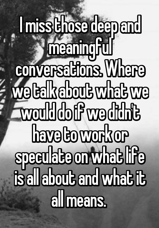 I miss those deep and meaningful conversations. Where we talk about what we would do if we didn't have to work or speculate on what life is all about and what it all means. 