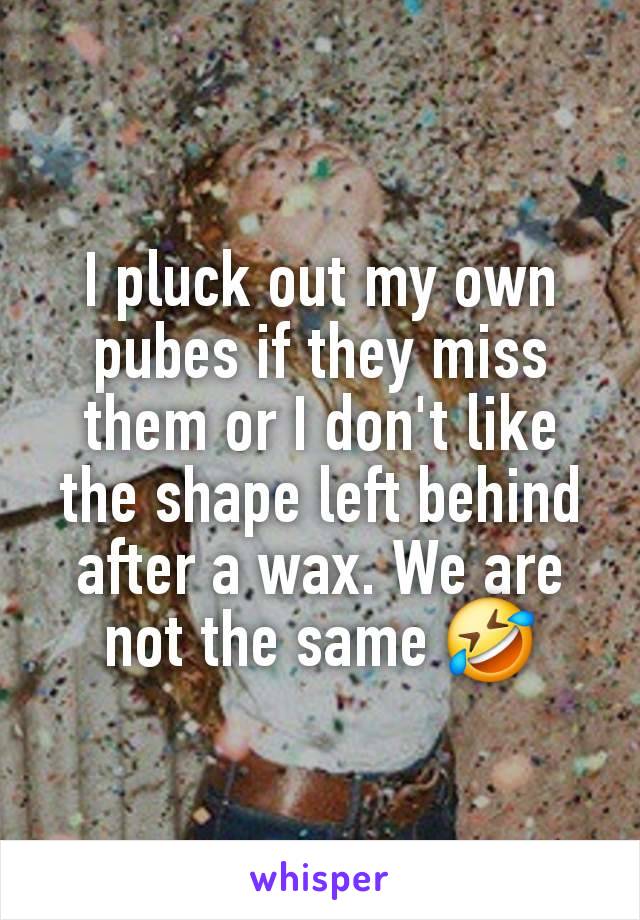 I pluck out my own pubes if they miss them or I don't like the shape left behind after a wax. We are not the same 🤣