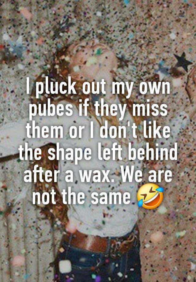 I pluck out my own pubes if they miss them or I don't like the shape left behind after a wax. We are not the same 🤣