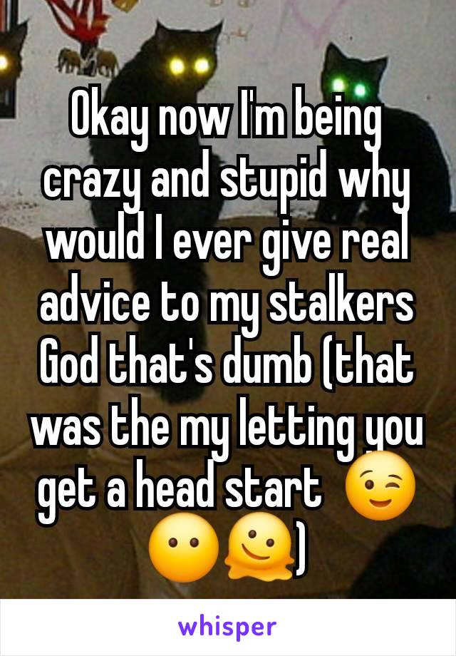 Okay now I'm being crazy and stupid why would I ever give real advice to my stalkers God that's dumb (that was the my letting you get a head start  😉😶🫠)