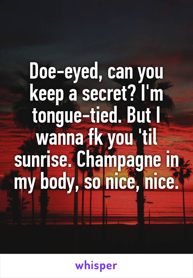 Doe-eyed, can you keep a secret? I'm tongue-tied. But I wanna fk you 'til sunrise. Champagne in my body, so nice, nice. 