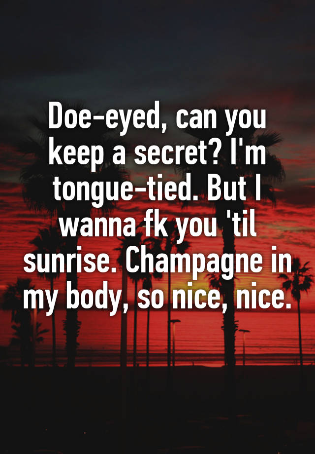 Doe-eyed, can you keep a secret? I'm tongue-tied. But I wanna fk you 'til sunrise. Champagne in my body, so nice, nice. 