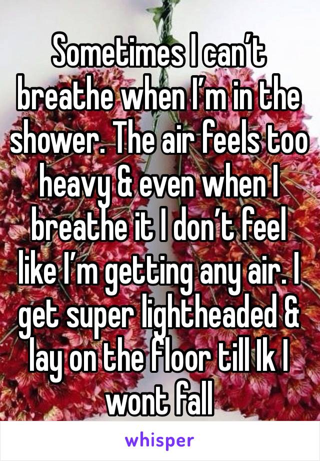 Sometimes I can’t breathe when I’m in the shower. The air feels too heavy & even when I breathe it I don’t feel like I’m getting any air. I get super lightheaded & lay on the floor till Ik I wont fall