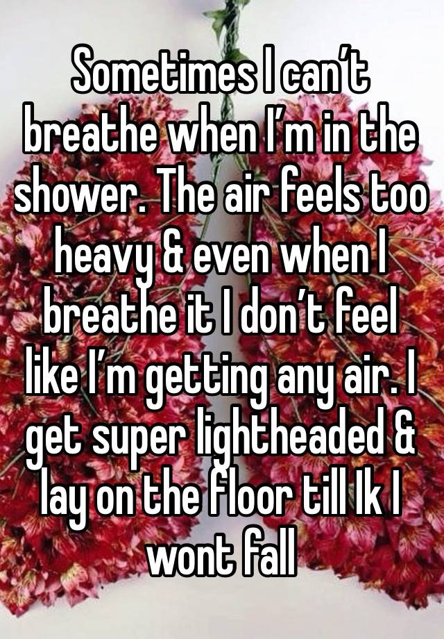 Sometimes I can’t breathe when I’m in the shower. The air feels too heavy & even when I breathe it I don’t feel like I’m getting any air. I get super lightheaded & lay on the floor till Ik I wont fall