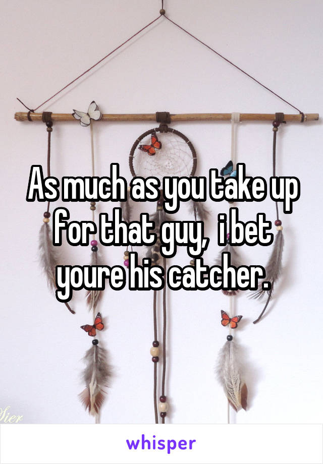 As much as you take up for that guy,  i bet youre his catcher.