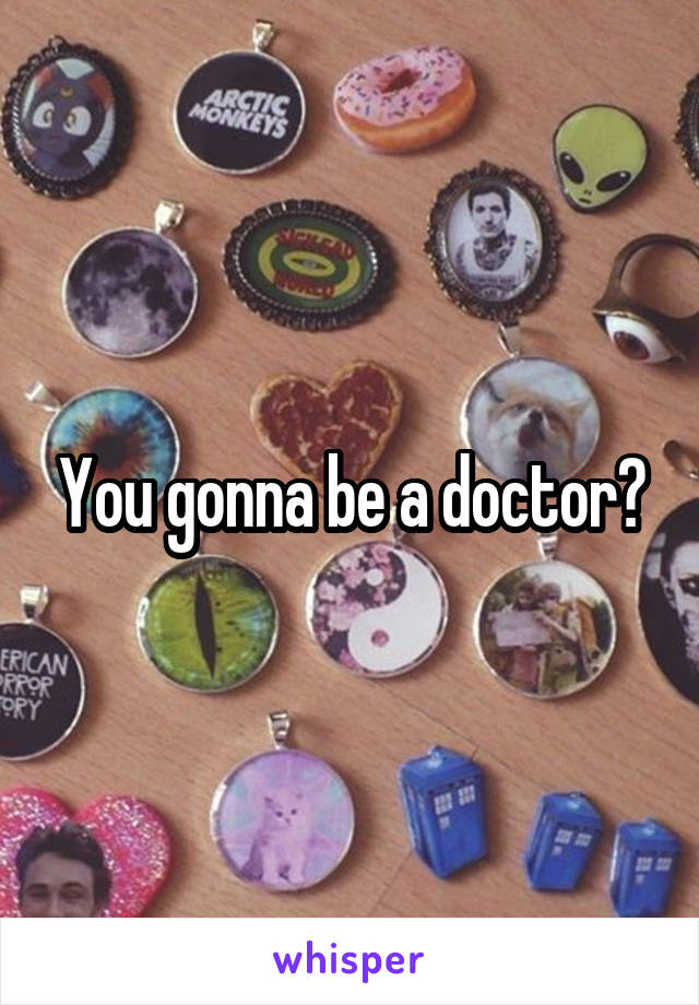 You gonna be a doctor?