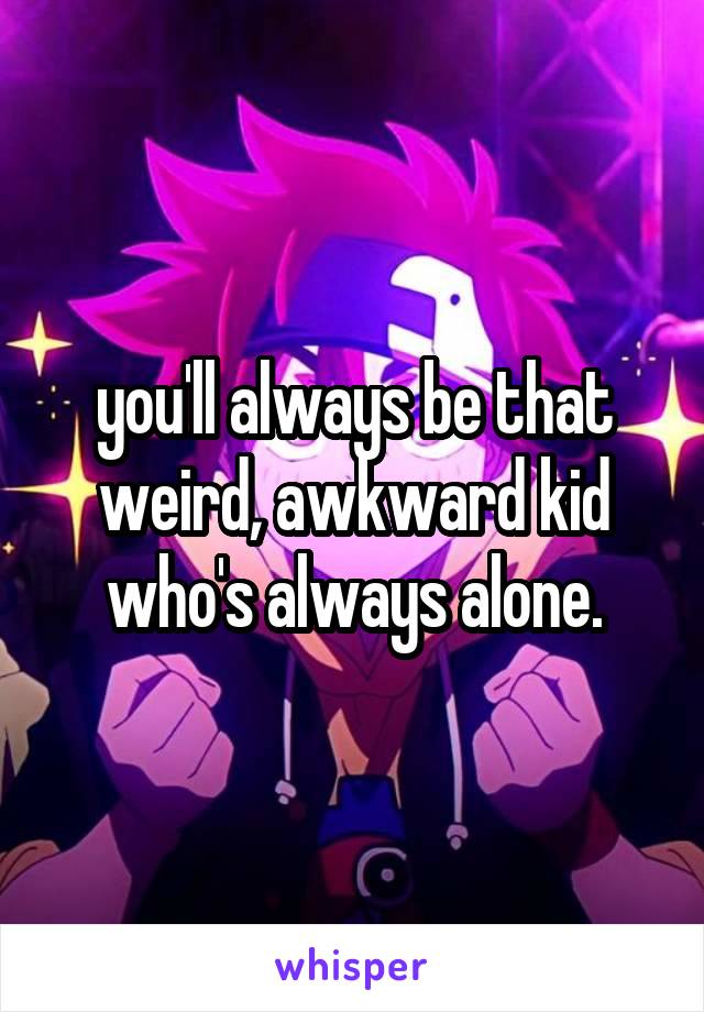 you'll always be that weird, awkward kid who's always alone.