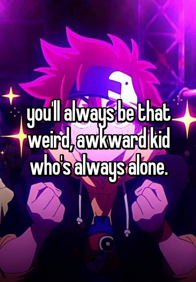 you'll always be that weird, awkward kid who's always alone.