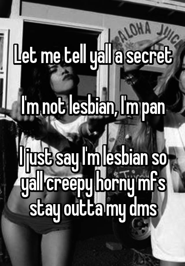 Let me tell yall a secret

I'm not lesbian, I'm pan

I just say I'm lesbian so yall creepy horny mfs stay outta my dms