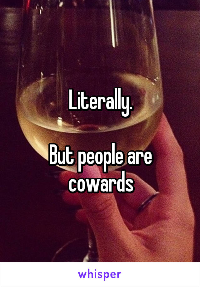 Literally.

But people are cowards