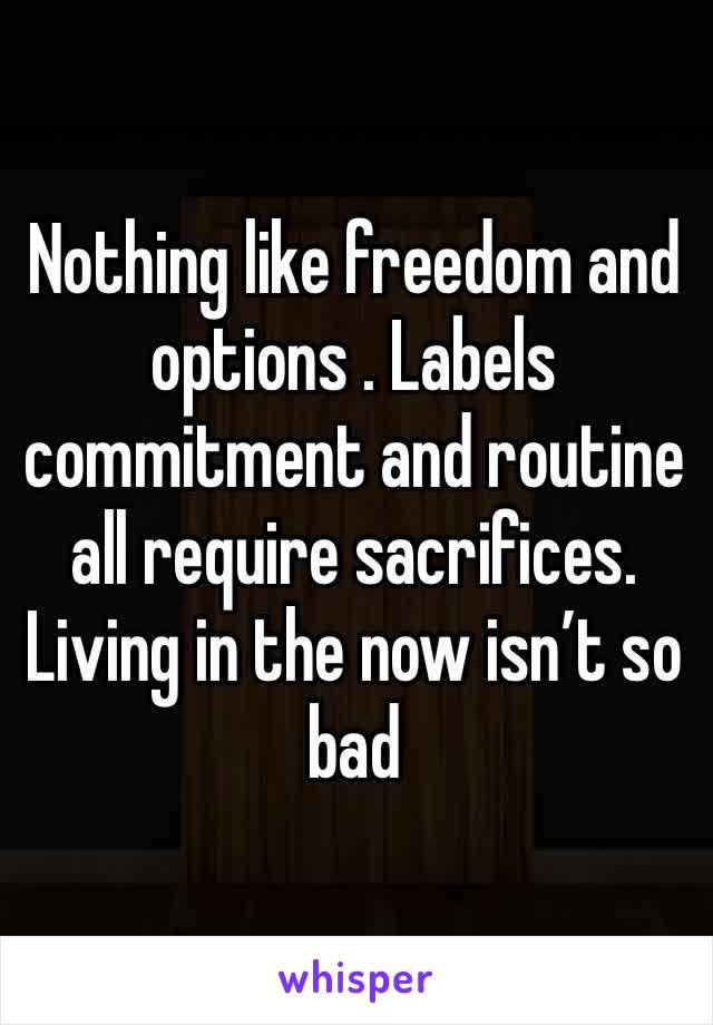 Nothing like freedom and options . Labels commitment and routine all require sacrifices. Living in the now isn’t so bad 