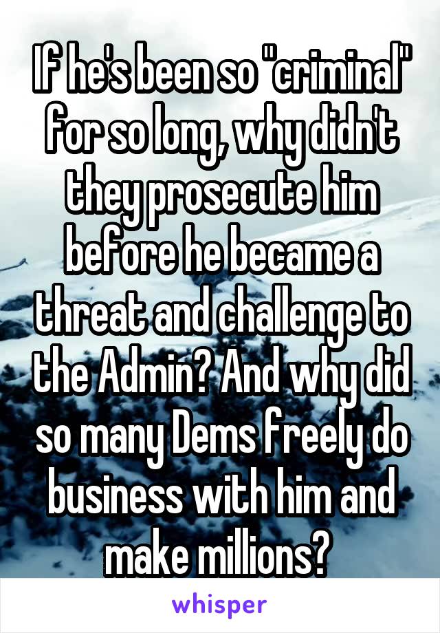 If he's been so "criminal" for so long, why didn't they prosecute him before he became a threat and challenge to the Admin? And why did so many Dems freely do business with him and make millions? 