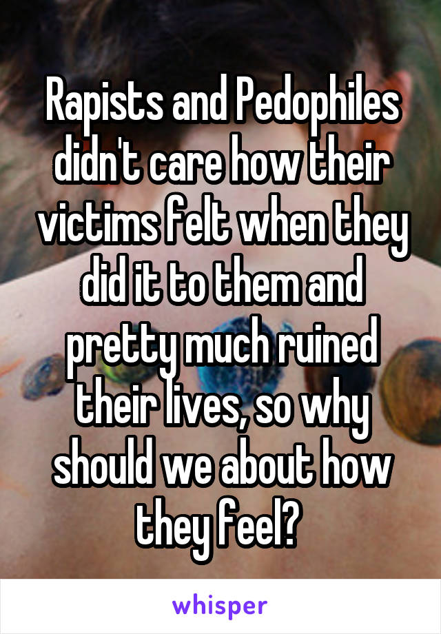 Rapists and Pedophiles didn't care how their victims felt when they did it to them and pretty much ruined their lives, so why should we about how they feel? 