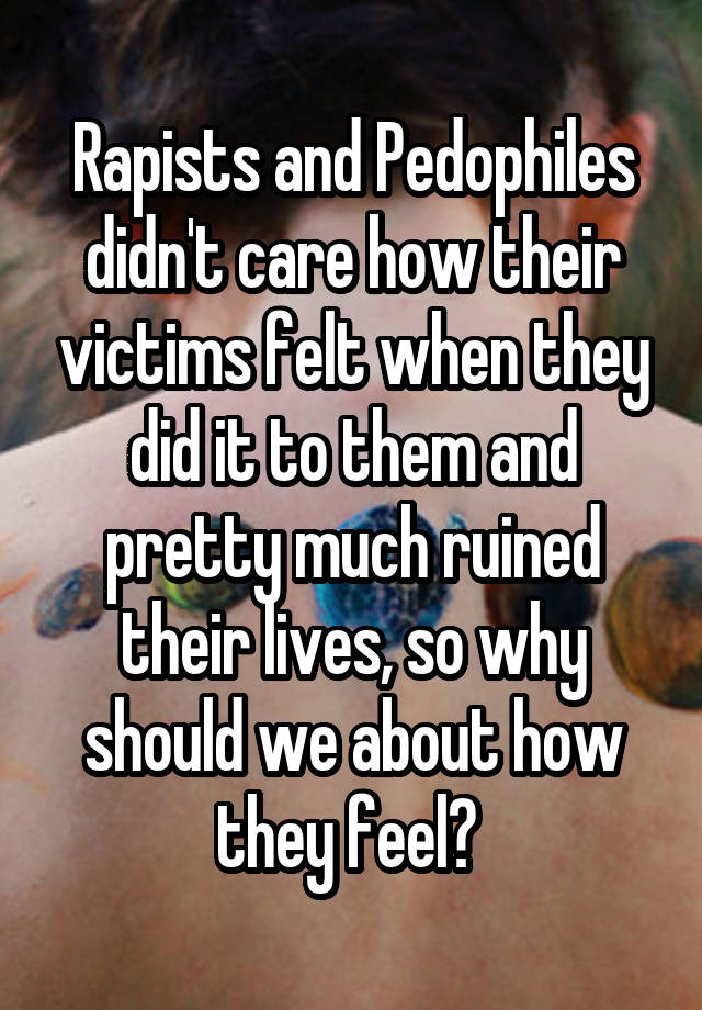 Rapists and Pedophiles didn't care how their victims felt when they did it to them and pretty much ruined their lives, so why should we about how they feel? 