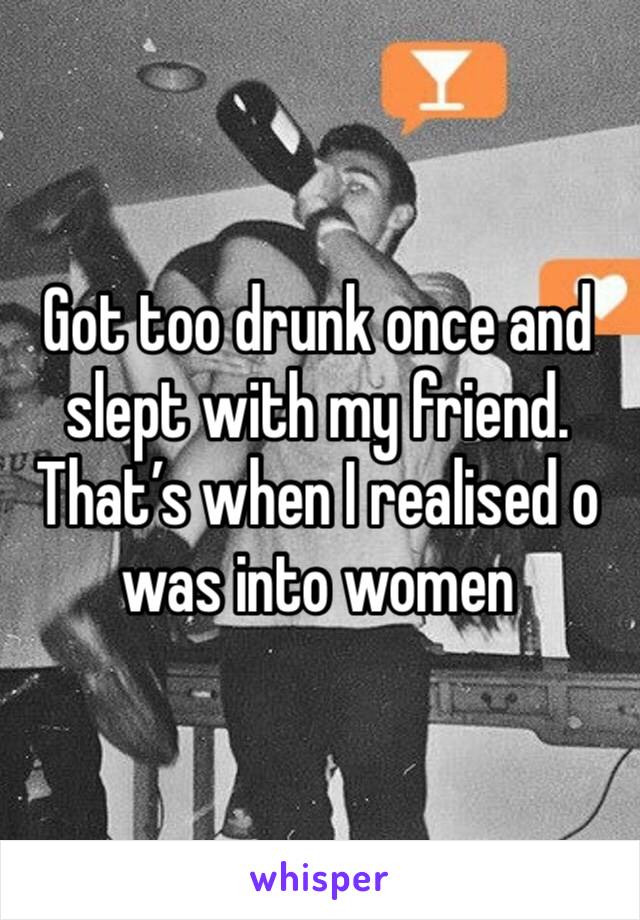 Got too drunk once and slept with my friend. That’s when I realised o was into women