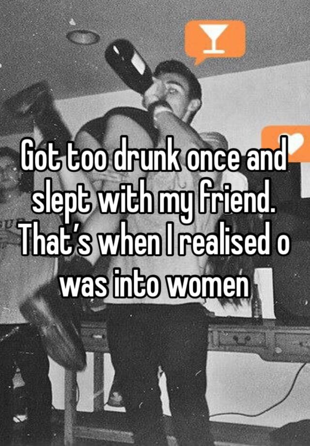 Got too drunk once and slept with my friend. That’s when I realised o was into women