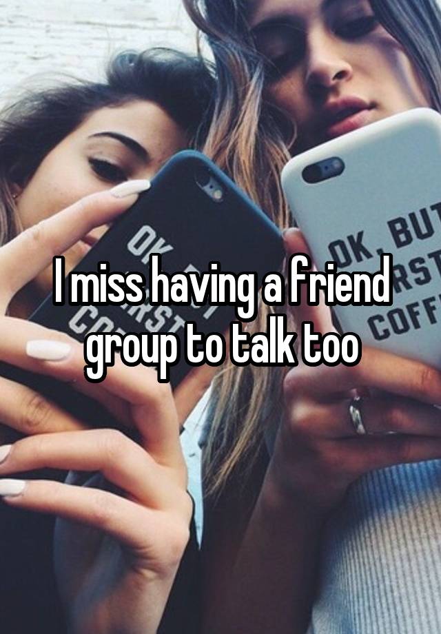 I miss having a friend group to talk too