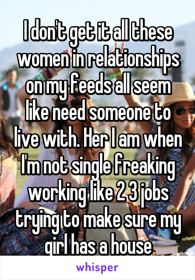 I don't get it all these women in relationships on my feeds all seem like need someone to live with. Her I am when I'm not single freaking working like 2 3 jobs trying to make sure my girl has a house