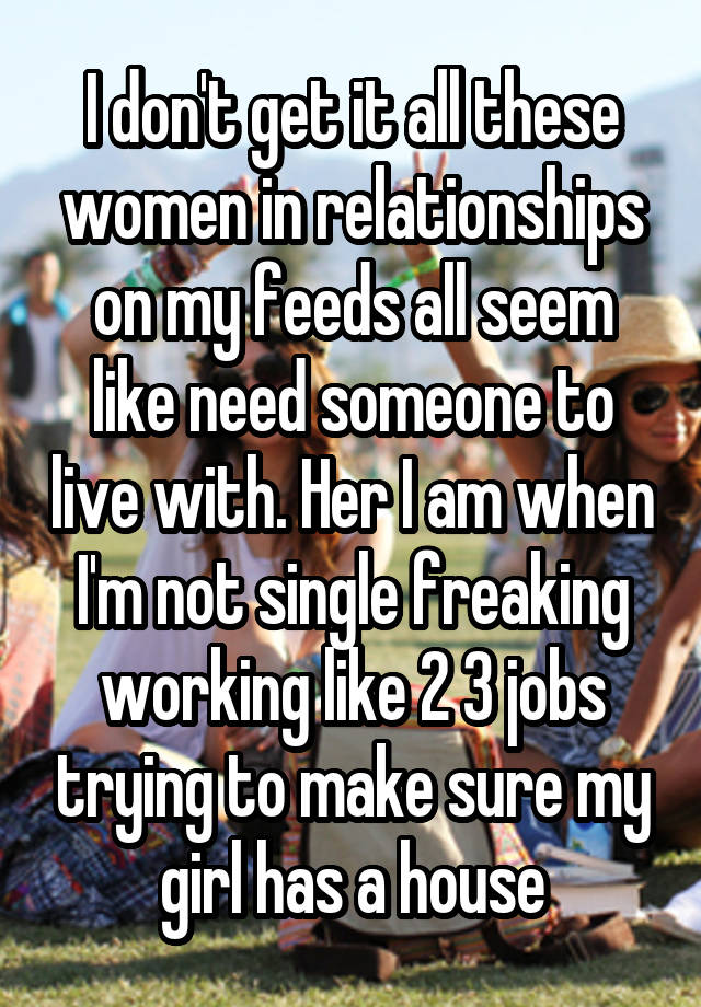 I don't get it all these women in relationships on my feeds all seem like need someone to live with. Her I am when I'm not single freaking working like 2 3 jobs trying to make sure my girl has a house