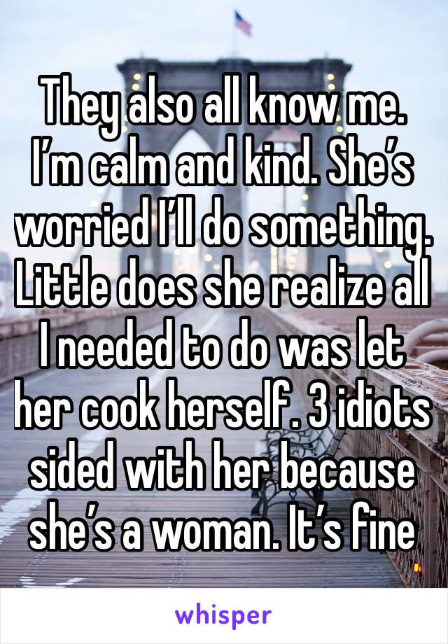 They also all know me. I’m calm and kind. She’s worried I’ll do something. Little does she realize all I needed to do was let her cook herself. 3 idiots sided with her because she’s a woman. It’s fine