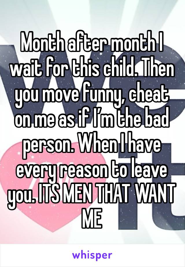 Month after month I wait for this child. Then you move funny, cheat on me as if I’m the bad person. When I have every reason to leave you. ITS MEN THAT WANT ME