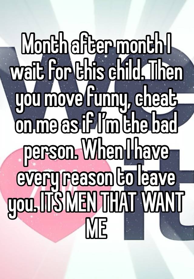 Month after month I wait for this child. Then you move funny, cheat on me as if I’m the bad person. When I have every reason to leave you. ITS MEN THAT WANT ME