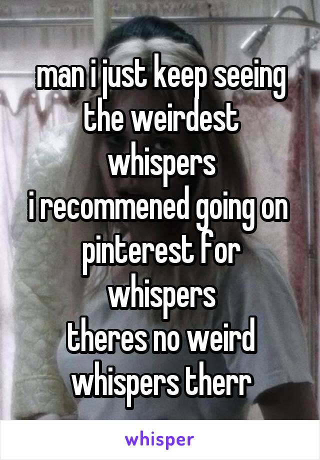 man i just keep seeing
the weirdest whispers
i recommened going on 
pinterest for whispers
theres no weird whispers therr