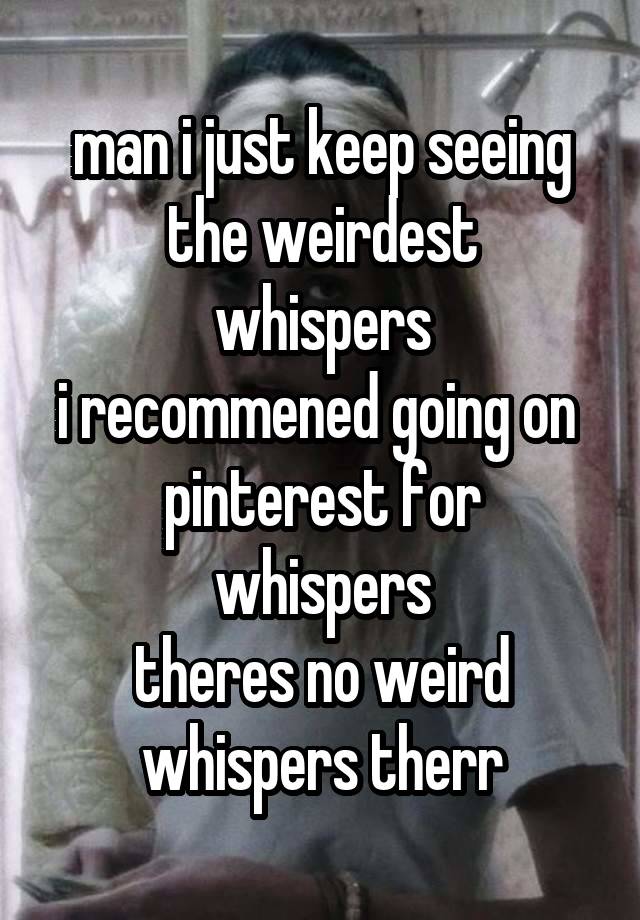 man i just keep seeing
the weirdest whispers
i recommened going on 
pinterest for whispers
theres no weird whispers therr