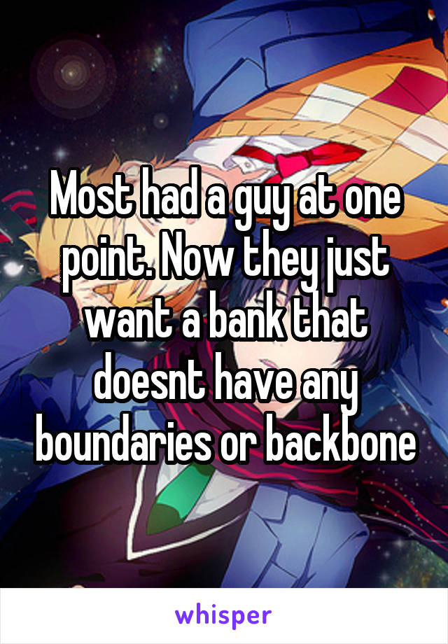 Most had a guy at one point. Now they just want a bank that doesnt have any boundaries or backbone