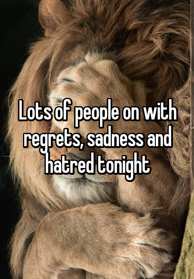 Lots of people on with regrets, sadness and hatred tonight