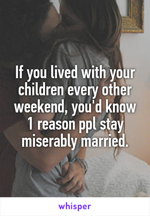 If you lived with your children every other weekend, you'd know 1 reason ppl stay miserably married.