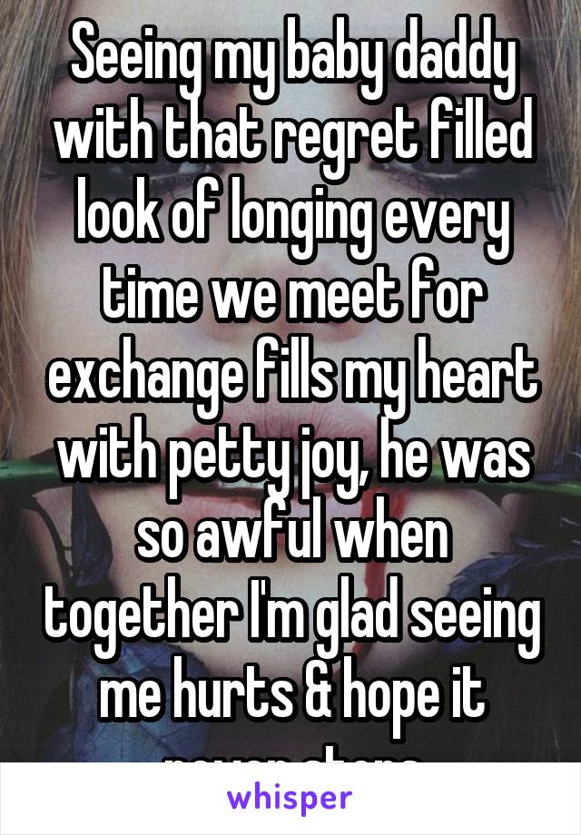 Seeing my baby daddy with that regret filled look of longing every time we meet for exchange fills my heart with petty joy, he was so awful when together I'm glad seeing me hurts & hope it never stops